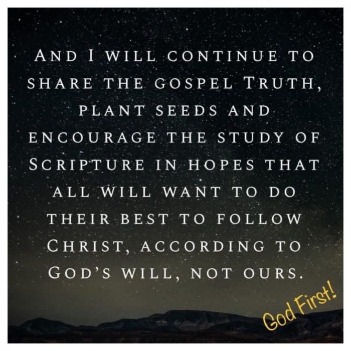 And I WILL CONTINUE TO SHARE THE GOSPEL TRUTH, PLANT SEEDS AND ENCOURAGE THE STUDY OF SCRIPTURE IN HOPES THAT ALL WILL WANT TO DO THEIR BEST TO FOLLOW CHRIST, ACCORDING TO GOD'S WILL, NOT OURS.
