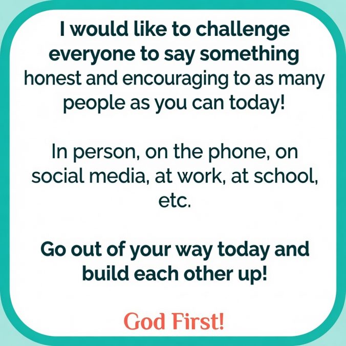 I would like to challenge everyone to say something honest and encouraging to as many people as you can today!In person, on the phone, on social media, at work, at school, etc.Go out of your way today and build each other up! God First!
