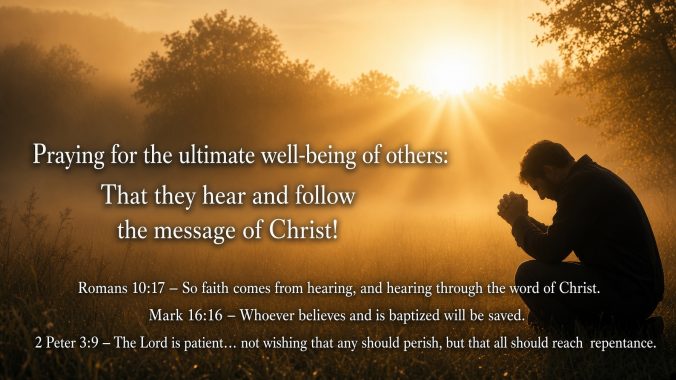 Praying for the ultimate well-being of others: That they hear and follow the message of Christ Romans 10:17 – directly links hearing the message of Christ to faith Mark 16:16 – shows the response of believing and obeying (following) that leads to salvation 2 Peter 3:9 – reveals God’s heart for the well-being of all people through repentance